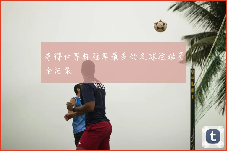 夺得世界杯冠军最多的足球运动员全记录